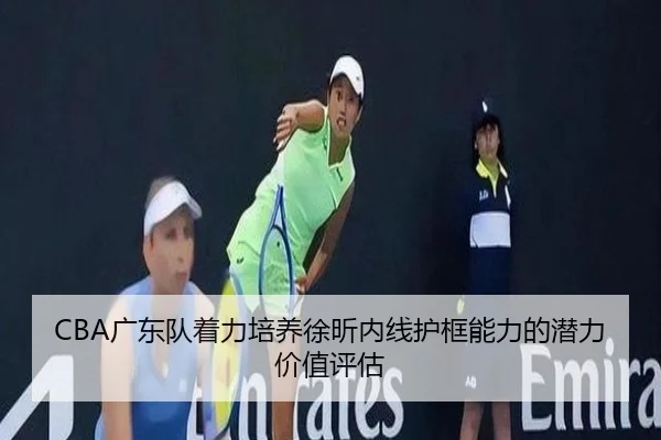 CBA广东队着力培养徐昕内线护框能力的潜力价值评估
