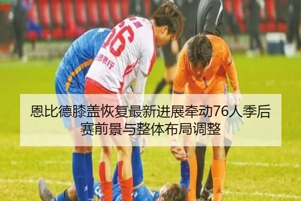 恩比德膝盖恢复最新进展牵动76人季后赛前景与整体布局调整